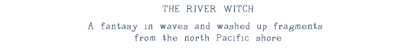 "THE RIVER WITCH": A fantasy in waves and washed up fragments from the north Pacific shore.
